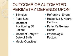 OUTCOME OF AUTOMATED
PERIMETRY DEPENDS UPON
 Stimulus
 Pupil Size
 Incorrect
Positioning Of
Patient
 Incorrect Entry Of
Date of Birth
 Media Opacities
 Refractive Errors
 Receptive & Neural
Factors
 Patient’s General
Health
 Psychologic
Factors
 