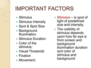IMPORTANT FACTORS
 Stimulus
 Stimulus Intensity
 Spot & Spot Size
 Background
Illumination
 Stimulus Duration
 Color of the
stimulus;
 Visual Threshold
 Fixation
 Movement;
 Stimulus – is spot of
light of predefined
size and intensity.
 The visibility of
stimulus depends
upon how far eye is
from screen and
background
illumination duration
and color of
stimulus and
background
 