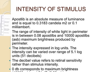 INTENSITY OF STIMULUS
 Apostlib is an absolute measure of luminance
and is equal to 0.3183 candela m2 or 0.1
mililambert.
 The range of intensity of white light in perimeter
is in between 0.08 apostilbs and 10000 apostilbs
(asb) maximum brightness produced by
perimeter.
 The intensity expressed in log units. The
intensity can be varied over range of 5.1 log
units (51 decibels)
 The decibel value refers to retinal sensitivity
rather than stimulus intensity.
 0 db corresponds to maximum brightness
 