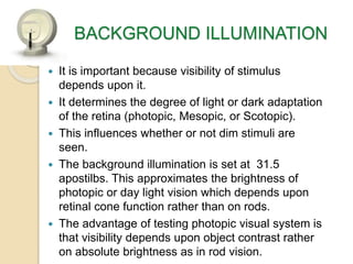 BACKGROUND ILLUMINATION
 It is important because visibility of stimulus
depends upon it.
 It determines the degree of light or dark adaptation
of the retina (photopic, Mesopic, or Scotopic).
 This influences whether or not dim stimuli are
seen.
 The background illumination is set at 31.5
apostilbs. This approximates the brightness of
photopic or day light vision which depends upon
retinal cone function rather than on rods.
 The advantage of testing photopic visual system is
that visibility depends upon object contrast rather
on absolute brightness as in rod vision.
 