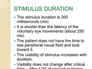 STIMULUS DURATION
 The stimulus duration is 200
milliseconds (ms)
 It is shorter than the latency of the
voluntary eye movements (about 250
ms).
 The patient does not have the time to
see peripheral visual field and look
toward it.
 The visibility of stimulus increases with
duration.
 Visibility does not change after critical
rd
 