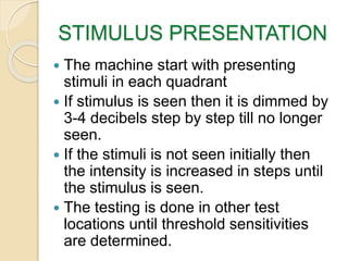 STIMULUS PRESENTATION
 The machine start with presenting
stimuli in each quadrant
 If stimulus is seen then it is dimmed by
3-4 decibels step by step till no longer
seen.
 If the stimuli is not seen initially then
the intensity is increased in steps until
the stimulus is seen.
 The testing is done in other test
locations until threshold sensitivities
are determined.
 
