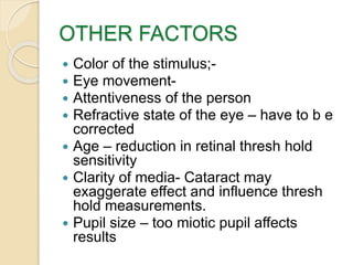 OTHER FACTORS
 Color of the stimulus;-
 Eye movement-
 Attentiveness of the person
 Refractive state of the eye – have to b e
corrected
 Age – reduction in retinal thresh hold
sensitivity
 Clarity of media- Cataract may
exaggerate effect and influence thresh
hold measurements.
 Pupil size – too miotic pupil affects
results
 