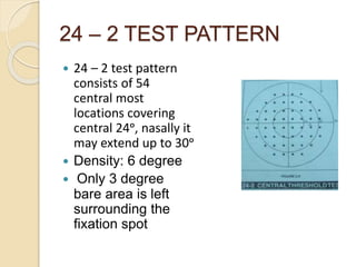 24 – 2 TEST PATTERN
 24 – 2 test pattern
consists of 54
central most
locations covering
central 24ᵒ, nasally it
may extend up to 30ᵒ
 Density: 6 degree
 Only 3 degree
bare area is left
surrounding the
fixation spot
 