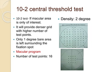 10-2 central threshold test
 10-2 test- If macular area
is only of interest.
 It will provide denser grid
with higher number of
test points.
 Only 1 degree bare area
is left surrounding the
fixation spot
 Macular program
 Number of test points: 16
 Density: 2 degree
 