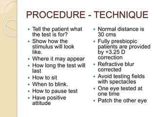 PROCEDURE - TECHNIQUE
 Tell the patient what
the test is for?
 Show how the
stimulus will look
like.
 Where it may appear
 How long the test will
last
 How to sit
 When to blink.
 How to pause test
 Have positive
attitude
 Normal distance is
30 cms
 Fully presbiopic
patients are provided
by +3.25 D
correction
 Refractive blur
corrected
 Avoid testing fields
with spectacles
 One eye tested at
one time
 Patch the other eye
 