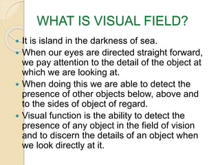 WHAT IS VISUAL FIELD?
 It is island in the darkness of sea.
 When our eyes are directed straight forward,
we pay attention to the detail of the object at
which we are looking at.
 When doing this we are able to detect the
presence of other objects below, above and
to the sides of object of regard.
 Visual function is the ability to detect the
presence of any object in the field of vision
and to discern the details of an object when
we look directly at it.
 