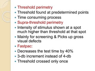  Threshold perimetry
 Threshold found at predetermined points
 Time consuming process
 Supra-threshold perimetry
 Intensity of stimulus shown at a spot
much higher than threshold at that spot
 Mainly for screening & Picks up gross
visual defects
 Fastpac:
 Decreases the test time by 40%
 3-db increment instead of 4-db
 Threshold crossed only once
 