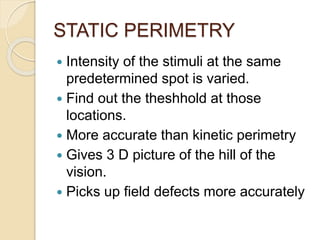 STATIC PERIMETRY
 Intensity of the stimuli at the same
predetermined spot is varied.
 Find out the theshhold at those
locations.
 More accurate than kinetic perimetry
 Gives 3 D picture of the hill of the
vision.
 Picks up field defects more accurately
 