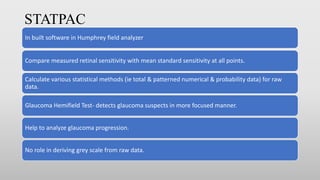 STATPAC
In built software in Humphrey field analyzer
Compare measured retinal sensitivity with mean standard sensitivity at all points.
Calculate various statistical methods (ie total & patterned numerical & probability data) for raw
data.
Glaucoma Hemifield Test- detects glaucoma suspects in more focused manner.
Help to analyze glaucoma progression.
No role in deriving grey scale from raw data.
 