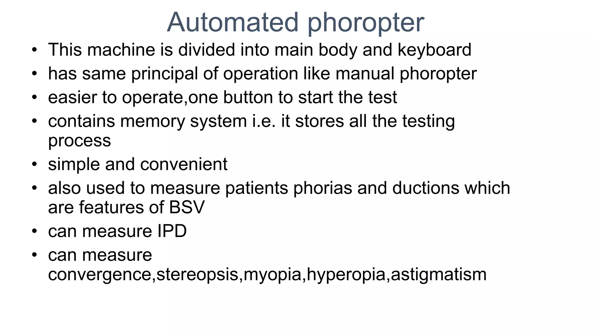 Automated phoropter
• This machine is divided into main body and keyboard
• has same principal of operation like manual phoropter
• easier to operate,one button to start the test
• contains memory system i.e. it stores all the testing
process
• simple and convenient
• also used to measure patients phorias and ductions which
are features of BSV
• can measure IPD
• can measure
convergence,stereopsis,myopia,hyperopia,astigmatism
 