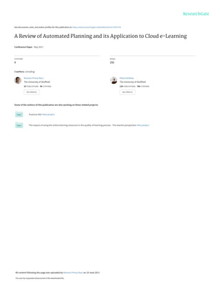 See discussions, stats, and author profiles for this publication at: https://www.researchgate.net/publication/317661739
A Review of Automated Planning and its Application to Cloud e-Learning
Conference Paper · May 2017
CITATIONS
4
READS
250
3 authors, including:
Some of the authors of this publication are also working on these related projects:
Erasmus KA2 View project
The impact of using the online learning resources in the quality of learning process - The teacher perspective View project
Krenare Pireva Nuci
The University of Sheffield
25 PUBLICATIONS 46 CITATIONS
SEE PROFILE
Petros Kefalas
The University of Sheffield
124 PUBLICATIONS 786 CITATIONS
SEE PROFILE
All content following this page was uploaded by Krenare Pireva Nuci on 19 June 2017.
The user has requested enhancement of the downloaded file.
 