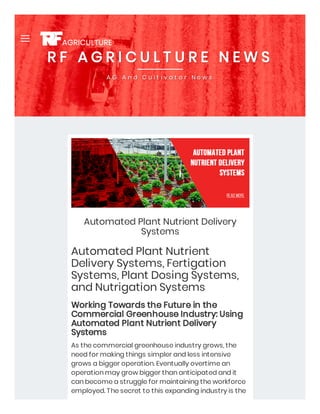 Automated Plant Nutrient Delivery
Systems
Automated Plant Nutrient
Delivery Systems, Fertigation
Systems, Plant Dosing Systems,
and Nutrigation Systems
Working Towards the Future in the
Commercial Greenhouse Industry: Using
Automated Plant Nutrient Delivery
Systems
As the commercial greenhouse industry grows, the
need for making things simpler and less intensive
grows a bigger operation. Eventually overtime an
operation may grow bigger than anticipated and it
can become a struggle for maintaining the workforce
employed. The secret to this expanding industry is the
(310) 967-2022
Our Services New Account Setup

R F A G R I C U L T U R E N E W S
R F A G R I C U L T U R E N E W S
R F A G R I C U L T U R E N E W S
A G A n d C u l t i v a t o r N e w s
A G A n d C u l t i v a t o r N e w s
A G A n d C u l t i v a t o r N e w s

 