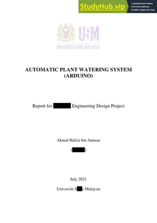 AUTOMATIC PLANT WATERING SYSTEM
(ARDUINO)
Report for ZKT 223 Engineering Design Project
Akmal Hafizi bin Annuar
(148208)
July 2021
Universiti Sains Malaysia
 