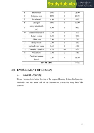 11
5 Multimeter 25.90 1 25.90
6 Soldering iron 20.90 1 20.90
7 Breadboard 4.90 1 4.90
8 Glue gun 10.90 1 10.90
9
Indoor plant (with
pot)
9.90 1 9.90
10 Soil moisture sensor 3.70 1 3.70
11 Rotary switch 0.30 1 0.30
12 LCD screen 7.90 1 7.90
13 Relay switch 2.90 1 2.90
14 Vertical water pump 5.60 1 5.60
15 Crocodile clip wires 4.70 set 4.70
16 Water tube 2.90 2 5.80
17
Plastic corrugated
board
2.95 4 11.80
TOTAL (RM) 178.20
3.0 EMBODIMENT OF DESIGN
3.1 Layout Drawing
Figure 1 shows the technical drawing of the proposed housing designed to house the
electronics and the water tank of the autonomous system—by using FreeCAD
software.
 