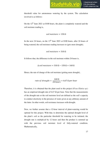 17
threshold value for autonomous watering by the system. The calculation
involved is as follows:
On the 12th
June 2021 at 0100 hours, the plant is completely watered and the
soil moisture reading is,
𝑠𝑜𝑖𝑙 𝑚𝑜𝑖𝑠𝑡𝑢𝑟𝑒 = 150 Ω
In the next 24 hours, on the 13th
June 2021 at 0100 hours, after 24 hours of
being watered, the soil moisture reading increases to (gets more drought),
𝑠𝑜𝑖𝑙 𝑚𝑜𝑖𝑠𝑡𝑢𝑟𝑒 = 310 Ω
It follows that, the difference in the soil moisture within 24 hours is,
Δ 𝑠𝑜𝑖𝑙 𝑚𝑜𝑖𝑠𝑡𝑢𝑟𝑒 = 310 Ω − 150 Ω = 160 Ω
Hence, the rate of change of the soil moisture (getting more drought),
𝑟𝑎𝑡𝑒 𝑜𝑓 𝑑𝑟𝑜𝑢𝑔ℎ𝑡 =
160 Ω
24 ℎ𝑜𝑢𝑟𝑠
= 6.67 Ω 𝑝𝑒𝑟 ℎ𝑜𝑢𝑟
Therefore, it is obtained that the plant used in this project (Ficus Elatica sp.)
has an empirical drought rate of 6.67 Ω per hour. Note that the measurements
of the drought rate or the soil moisture level are defined as the soil’s capacity
to conduct electricity in the presence of water given at any arbitrary amount of
the latter. In other words, soil resistance increases with drought.
Now, we further assume that a 12-hour interval of plant-watering would be
optimal for this project. With that, to determine the optimal drought level of
the plant’s soil as the particular threshold for watering to be initiated, the
drought rate is multipli.ed by 12 hours and then the product is summed up
with the previous soil moisture level of fully-watered condition.
Mathematically,
 