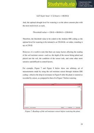 18
6.67 Ω 𝑝𝑒𝑟 ℎ𝑜𝑢𝑟 × 12 ℎ𝑜𝑢𝑟𝑠 = 80.04 Ω
And, the optimal drought level for watering is at the above amount plus with
the most moist level, as such,
𝑇ℎ𝑟𝑒𝑠ℎ𝑜𝑙𝑑 𝑣𝑎𝑙𝑢𝑒 = 150 Ω + 80.04 Ω = 230.04 Ω
Therefore, the threshold value to be coded in the Arduino IDE coding as the
optimal level for watering to be initiated is at 230.04 Ω—or rather, rounding it
up, at 250 Ω.
However, it is worth to note that there are many factors affecting the reading
of the soil moisture sensor—such as, the depth of the sensor being poked and
placed into the soil, the condition of the sensor rods, and some other more
sensitive and difficult to control factors.
For example, Figure 7 and Figure 8 below show one arbitrary set of
measurements made by using the soil moisture sensor through Arduino IDE
coding—observe the drop in resistance in Figure 8 after the plant is watered as
recorded by sensor, as compared to that of in Figure 7 before watering.
Figure 7. Readings of the soil moisture sensor before watering the plant.
 