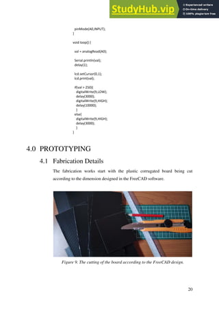 20
pinMode(A0,INPUT);
}
void loop() {
val = analogRead(A0);
Serial.println(val);
delay(1);
lcd.setCursor(0,1);
lcd.print(val);
if(val > 250){
digitalWrite(9,LOW);
delay(3000);
digitalWrite(9,HIGH);
delay(10000);
}
else{
digitalWrite(9,HIGH);
delay(3000);
}
}
4.0 PROTOTYPING
4.1 Fabrication Details
The fabrication works start with the plastic corrugated board being cut
according to the dimension designed in the FreeCAD software.
Figure 9. The cutting of the board according to the FreeCAD design.
 