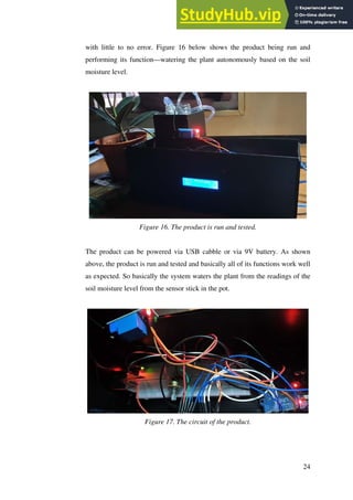 24
with little to no error. Figure 16 below shows the product being run and
performing its function—watering the plant autonomously based on the soil
moisture level.
Figure 16. The product is run and tested.
The product can be powered via USB cabble or via 9V battery. As shown
above, the product is run and tested and basically all of its functions work well
as expected. So basically the system waters the plant from the readings of the
soil moisture level from the sensor stick in the pot.
Figure 17. The circuit of the product.
 