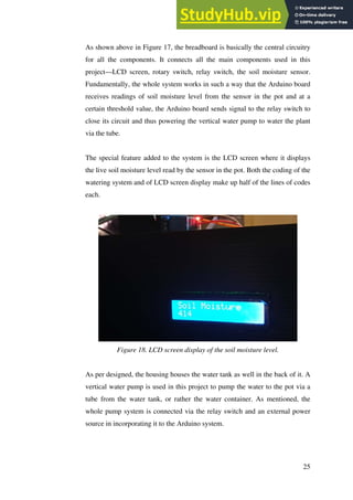 25
As shown above in Figure 17, the breadboard is basically the central circuitry
for all the components. It connects all the main components used in this
project—LCD screen, rotary switch, relay switch, the soil moisture sensor.
Fundamentally, the whole system works in such a way that the Arduino board
receives readings of soil moisture level from the sensor in the pot and at a
certain threshold value, the Arduino board sends signal to the relay switch to
close its circuit and thus powering the vertical water pump to water the plant
via the tube.
The special feature added to the system is the LCD screen where it displays
the live soil moisture level read by the sensor in the pot. Both the coding of the
watering system and of LCD screen display make up half of the lines of codes
each.
Figure 18. LCD screen display of the soil moisture level.
As per designed, the housing houses the water tank as well in the back of it. A
vertical water pump is used in this project to pump the water to the pot via a
tube from the water tank, or rather the water container. As mentioned, the
whole pump system is connected via the relay switch and an external power
source in incorporating it to the Arduino system.
 