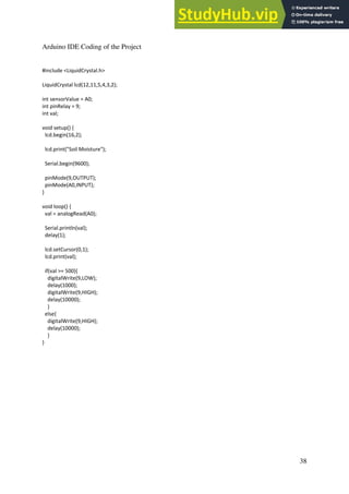 38
Arduino IDE Coding of the Project
#include <LiquidCrystal.h>
LiquidCrystal lcd(12,11,5,4,3,2);
int sensorValue = A0;
int pinRelay = 9;
int val;
void setup() {
lcd.begin(16,2);
lcd.print("Soil Moisture");
Serial.begin(9600);
pinMode(9,OUTPUT);
pinMode(A0,INPUT);
}
void loop() {
val = analogRead(A0);
Serial.println(val);
delay(1);
lcd.setCursor(0,1);
lcd.print(val);
if(val >= 500){
digitalWrite(9,LOW);
delay(1000);
digitalWrite(9,HIGH);
delay(10000);
}
else{
digitalWrite(9,HIGH);
delay(10000);
}
}
 