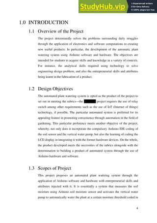 4
1.0 INTRODUCTION
1.1 Overview of the Project
The project determinedly solves the problems surrounding daily struggles
through the application of electronics and software computations to creating
new useful products. In particular, the development of the automatic plant
watering system using Arduino software and hardware. The objectives are
intended for students to acquire skills and knowledge in a variety of contexts.
For instance, the analytical skills required using technology to solve
engineering design problem, and also the entrepreneurial skills and attributes
being learnt in the fabrication of a product.
1.2 Design Objectives
The automated plant watering system is opted as the product of the project to
set out in meeting the rubrics—the ZKT 233 project requires the use of relay
switch among other requirements such as the use of IoT (Internet of things)
technology, if possible. The particular automated system is preferred for its
appealing feature in promoting convenience through automation in the field of
gardening. This particular preference meets another objective of the project,
whereby, not only does it incorporate the compulsory Arduino IDE coding of
the soil sensor and the vertical water pump, but also the learning of coding the
LCD display in integrating it with the former hardware devices. On the whole,
the product developed meets the necessities of the rubrics alongside with the
determination to building a product of automated system through the use of
Arduino hardware and software.
1.3 Scopes of Project
This project proposes an automated plant watering system through the
application of Arduino software and hardware with entrepreneurial skills and
attributes injected with it. It is essentially a system that measures the soil
moisture using Arduino soil moisture sensor and activates the vertical water
pump to automatically water the plant at a certain moisture threshold coded in
 