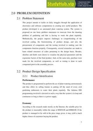 7
2.0 PROBLEM DEFINITION
2.1 Problem Statement
This project intends to tackle on daily struggles through the application of
electronics and software computations to creating new useful products. The
product developed is an automated plant watering system. The system is
proposed on one basic problem statement—to innovate from the daunting
problem of gardening and that is having to water the plant regularly.
Methodically, the project imposes challenges in comprehending of the
involved coding, the brainstorming of product design, and also the
procurement of components and the testing involved to making sure the
components function properly. Consequently, several researches are made to
learn related structures of codes pertaining to the design bases. Besides,
sketches and drafts were drawn to visualize the physical parameters and the
ergonomic factors of the final product. And, on the same note, purchase were
made for the involved components, as well as testing is done to each
component prior to the assembly process.
2.2 Product Design Specification
2.2.1 Product Identification
Performance
The product is programmed to perform the act of plant watering autonomously
and thus offers its selling feature in putting off the need of every avid
gardening enthusiasts to water their plants regularly. The Arduino IDE
programming involved is devised in such a way that the system is in loop and
continuous so long as there is a power supply.
Economy
According to the research made mostly on the Internet, the suitable price for
the product is reasonably within the range of RM30.00 and RM60.00. If the
product is managed to be sold at the price range given, it may yield a much
higher chance of customers buying the product.
 