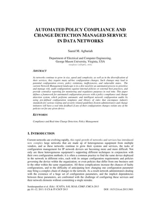 AUTOMATED POLICY COMPLIANCE AND
CHANGE DETECTION MANAGED SERVICE
IN DATA NETWORKS
Saeed M. Agbariah
Department of Electrical and Computer Engineering,
George Mason University, Virginia, USA
sagbaria@gmu.edu

ABSTRACT
As networks continue to grow in size, speed and complexity, as well as in the diversification of
their services, they require many ad-hoc configuration changes. Such changes may lead to
potential configuration errors, policy violations, inefficiencies, and vulnerable states. The
current Network Management landscape is in a dire need for an automated process to prioritize
and manage risk, audit configurations against internal policies or external best practices, and
provide centralize reporting for monitoring and regulatory purposes in real time. This paper
defines a framework for automated configuration process with a policy compliance and change
detection system, which performs automatic and intelligent network configuration audits by
using pre-defined configuration templates and library of rules that encompass industry
standards for various routing and security related guidelines.System administrators and change
initiators will have a real time feedback if any of their configuration changes violate any of the
policies set for any given device.

KEYWORDS
Compliance and Real-time Change Detection, Policy Management

1. INTRODUCTION
Current networks are evolving rapidly, this rapid growth of networks and services has introduced
new complex large networks that are made up of heterogeneous equipment from multiple
vendors, and as these networks continue to grow their systems and services, the tasks of
configuration management for IP network devices are becoming more and more difficult. Not
only are these heterogeneous equipment’s supporting different techniques in conjunction with
their own configuration methods; it is often a common practice to find the same device deployed
in the network in different roles, each with its unique configuration requirements and policies
governing the device within the organization, or even policies that differ from one business unit
to the other within the same organization. All these complications increase the chances of faulty
configurations, and to the difficulty of anticipating how changing one configuration parameter
may bring a complex chain of changes to the network. As a result network administrators dealing
with the existence of a huge set of configuration parameters, and the implicit dependencies
between these parameters, are confronted with the challenge of configuring these services and
their network elements without committing a single mistake.
Sundarapandian et al. (Eds) : ICAITA, SAI, SEAS, CDKP, CMCA-2013
pp. 01–12, 2013. © CS & IT-CSCP 2013

DOI : 10.5121/csit.2013.3801

 