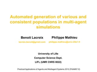 Automated generation of various and
consistent populations in multi-agent
            simulations

      Benoit Lacroix                     Philippe Mathieu
    lacroix.benoit@gmail.com          philippe.mathieu@univ-lille1.fr




                          University of Lille
                      Computer Science Dept.
                      LIFL (UMR CNRS 8022)

   Practical Applications of Agents and Multiagent Systems 2012 (PAAMS’12)
 