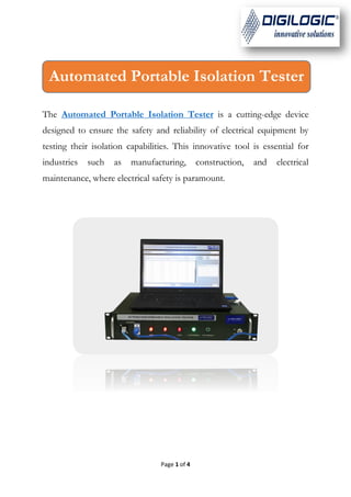 Page 1 of 4
The Automated Portable Isolation Tester is a cutting-edge device
designed to ensure the safety and reliability of electrical equipment by
testing their isolation capabilities. This innovative tool is essential for
industries such as manufacturing, construction, and electrical
maintenance, where electrical safety is paramount.
Automated Portable Isolation Tester
 
