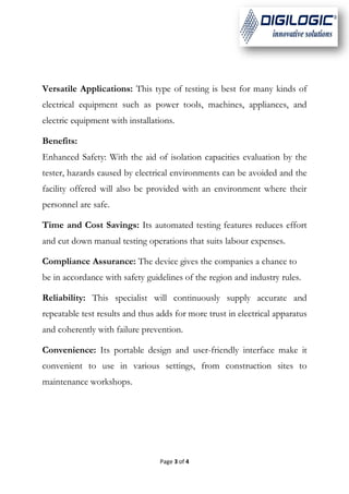 Page 3 of 4
Versatile Applications: This type of testing is best for many kinds of
electrical equipment such as power tools, machines, appliances, and
electric equipment with installations.
Benefits:
Enhanced Safety: With the aid of isolation capacities evaluation by the
tester, hazards caused by electrical environments can be avoided and the
facility offered will also be provided with an environment where their
personnel are safe.
Time and Cost Savings: Its automated testing features reduces effort
and cut down manual testing operations that suits labour expenses.
Compliance Assurance: The device gives the companies a chance to
be in accordance with safety guidelines of the region and industry rules.
Reliability: This specialist will continuously supply accurate and
repeatable test results and thus adds for more trust in electrical apparatus
and coherently with failure prevention.
Convenience: Its portable design and user-friendly interface make it
convenient to use in various settings, from construction sites to
maintenance workshops.
 