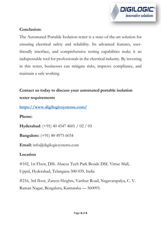 Page 4 of 4
Conclusion:
The Automated Portable Isolation tester is a state-of-the-art solution for
ensuring electrical safety and reliability. Its advanced features, user-
friendly interface, and comprehensive testing capabilities make it an
indispensable tool for professionals in the electrical industry. By investing
in this tester, businesses can mitigate risks, improve compliance, and
maintain a safe working
Contact us today to discuss your automated portable isolation
tester requirements
https://www.digilogicsystems.com/
Phone:
Hyderabad: (+91) 40 4547 4601 / 02 / 03
Bangalore: (+91) 80 4975 6034
Email: info@digilogicsystems.com
Location
#102, 1st Floor, DSL Abacus Tech Park Beside DSL Virtue Mall,
Uppal, Hyderabad, Telangana-500 039, India
#216, 3rd floor, Zareen Heights, Varthur Road, Nagavarapalya, C. V.
Raman Nagar, Bengaluru, Karnataka — 560093.
 