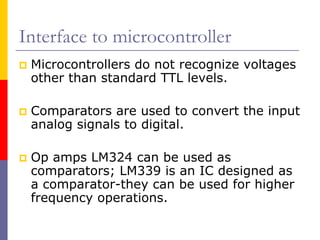 Interface to microcontroller
 Microcontrollers do not recognize voltages
 other than standard TTL levels.

 Comparators are used to convert the input
 analog signals to digital.

 Op amps LM324 can be used as
 comparators; LM339 is an IC designed as
 a comparator-they can be used for higher
 frequency operations.
 