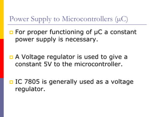 Power Supply to Microcontrollers (µC)
 For proper functioning of µC a constant
 power supply is necessary.

 A Voltage regulator is used to give a
 constant 5V to the microcontroller.

 IC 7805 is generally used as a voltage
 regulator.
 