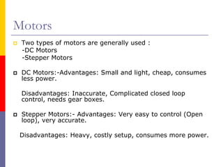 Motors
 Two types of motors are generally used :
 -DC Motors
 -Stepper Motors

 DC Motors:-Advantages: Small and light, cheap, consumes
 less power.

 Disadvantages: Inaccurate, Complicated closed loop
 control, needs gear boxes.

 Stepper Motors:- Advantages: Very easy to control (Open
 loop), very accurate.

 Disadvantages: Heavy, costly setup, consumes more power.
 