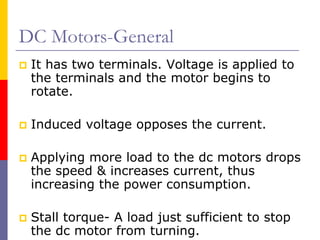 DC Motors-General
 It has two terminals. Voltage is applied to
 the terminals and the motor begins to
 rotate.

 Induced voltage opposes the current.

 Applying more load to the dc motors drops
 the speed & increases current, thus
 increasing the power consumption.

 Stall torque- A load just sufficient to stop
 the dc motor from turning.
 