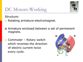 DC Motors-Working
Structure:
  Rotating armature-electromagnet.

  Armature enclosed between a set of permanent
  magnets.

 Commuter – Rotary switch
 which reverses the direction
 of electric current twice
 every cycle.
 