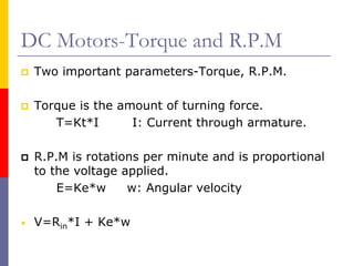 DC Motors-Torque and R.P.M
    Two important parameters-Torque, R.P.M.

    Torque is the amount of turning force.
       T=Kt*I       I: Current through armature.

    R.P.M is rotations per minute and is proportional
    to the voltage applied.
        E=Ke*w      w: Angular velocity

•   V=Rin*I + Ke*w
 