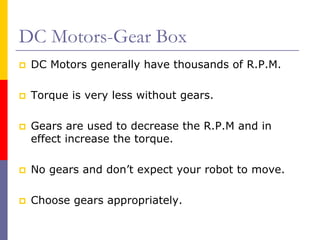 DC Motors-Gear Box
 DC Motors generally have thousands of R.P.M.

 Torque is very less without gears.

 Gears are used to decrease the R.P.M and in
 effect increase the torque.

 No gears and don’t expect your robot to move.

 Choose gears appropriately.
 