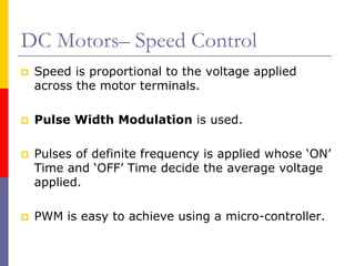 DC Motors– Speed Control
 Speed is proportional to the voltage applied
 across the motor terminals.

 Pulse Width Modulation is used.

 Pulses of definite frequency is applied whose ‘ON’
 Time and ‘OFF’ Time decide the average voltage
 applied.

 PWM is easy to achieve using a micro-controller.
 