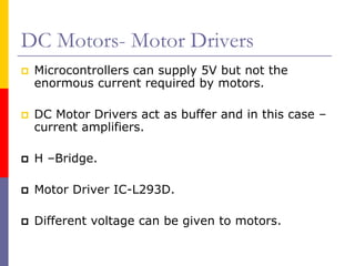 DC Motors- Motor Drivers
 Microcontrollers can supply 5V but not the
 enormous current required by motors.

 DC Motor Drivers act as buffer and in this case –
 current amplifiers.

 H –Bridge.

 Motor Driver IC-L293D.

 Different voltage can be given to motors.
 