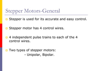 Stepper Motors-General
 Stepper is used for its accurate and easy control.

 Stepper motor has 4 control wires.

 4 independent pulse trains to each of the 4
 control wires.

 Two types of stepper motors:
          - Unipolar, Bipolar.
 