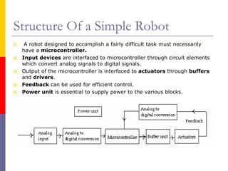 Structure Of a Simple Robot
  A robot designed to accomplish a fairly difficult task must necessarily
 have a microcontroller.
 Input devices are interfaced to microcontroller through circuit elements
 which convert analog signals to digital signals.
 Output of the microcontroller is interfaced to actuators through buffers
 and drivers.
 Feedback can be used for efficient control.
 Power unit is essential to supply power to the various blocks.
 