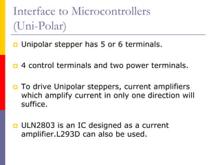 Interface to Microcontrollers
(Uni-Polar)
 Unipolar stepper has 5 or 6 terminals.

 4 control terminals and two power terminals.

 To drive Unipolar steppers, current amplifiers
 which amplify current in only one direction will
 suffice.

 ULN2803 is an IC designed as a current
 amplifier.L293D can also be used.
 