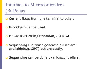 Interface to Microcontrollers
(Bi-Polar)
 Current flows from one terminal to other.

 H-bridge must be used.

 Driver ICs:L293D,UCN5804B,SLA7024.

 Sequencing ICs which generate pulses are
 available(e.g.L297) but are costly.

 Sequencing can be done by microcontrollers.
 