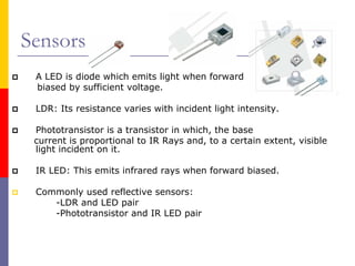 Sensors
 A LED is diode which emits light when forward
 biased by sufficient voltage.

 LDR: Its resistance varies with incident light intensity.

 Phototransistor is a transistor in which, the base
 current is proportional to IR Rays and, to a certain extent, visible
 light incident on it.

 IR LED: This emits infrared rays when forward biased.

 Commonly used reflective sensors:
    -LDR and LED pair
    -Phototransistor and IR LED pair
 