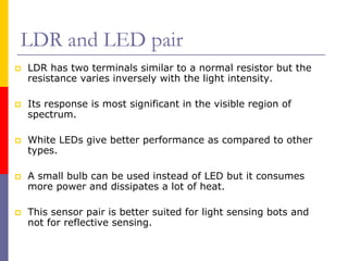 LDR and LED pair
LDR has two terminals similar to a normal resistor but the
resistance varies inversely with the light intensity.

Its response is most significant in the visible region of
spectrum.

White LEDs give better performance as compared to other
types.

A small bulb can be used instead of LED but it consumes
more power and dissipates a lot of heat.

This sensor pair is better suited for light sensing bots and
not for reflective sensing.
 