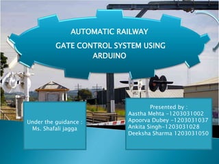AUTOMATIC RAILWAY
GATE CONTROL SYSTEM USING
ARDUINO
Presented by :
Aastha Mehta -1203031002
Apoorva Dubey -1203031037
Ankita Singh-1203031028
Deeksha Sharma 1203031050
Under the guidance :
Ms. Shafali jagga
 