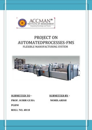                      centerbottom10500090000centercenter0105000centercenter0105000centertop10500090000PROJECT ON                           AUTOMATEDPROCESSES-FMS                   FLEXIBLE MANUFACTURING SYSTEMSUBMITTED TO –                               SUBMITTED BY -PROF. SUBIR GUHA                              MOHD.ARISH                                                                    PGDM                                                                    ROLL NO. 40118<br />A flexible manufacturing system (FMS) is a group of numerically-controlled machine tools, interconnected by a central control system. The various machining cells are interconnected, via loading and unloading stations, by an automated transport system. Operational flexibility is enhanced by the ability to execute all manufacturing tasks on numerous product designs in small quantities and with faster delivery. It has been described as an automated job shop and as a miniature automated factory. Simply stated, it is an automated production system that produces one or more families of parts in a flexible manner. Today, this prospect of automation and flexibility presents the possibility of producing nonstandard parts to create a competitive advantage.<br />Definition-<br /> “A Flexible Manufacturing System (FMS) is a production system consisting of a set of identical and/or complementary numerically controlled machine which are connected through an automated transportation system”.<br />Each process in FMS is controlled by a dedicated computer (FMS cell computer).<br />The concept of flexible manufacturing systems evolved during the 1960s when robots, programmable controllers, and computerized numerical controls brought a controlled environment to the factory floor in the form of numerically-controlled and direct-numerically-controlled machines. <br />For the most part, FMS is limited to firms involved in batch production or job shop environments. Normally, batch producers have two kinds of equipment from which to choose: dedicated machinery or unautomated, general-purpose tools. Dedicated machinery results in cost savings but lacks flexibility. General purpose machines such as lathes, milling machines, or drill presses are all costly, and may not reach full capacity. Flexible manufacturing systems provide the batch manufacturer with another option—one that can make batch manufacturing just as efficient and productive as mass production.<br />The first FMS was patent in 1965 by Theo Williamson who made numerically controlled equipment.<br />                                     <br />                                      Equipment of FMS -<br />Primary equipment<br />Work centers<br />,[object Object]