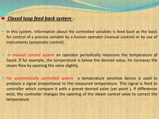 Closed loop feed back system –
 In this system, information about the controlled variables is feed back as the basis
for control of a process variable by a human operator (manual control) or by use of
instruments (automatic control).
 In manual control system an operator periodically measures the temperature of
liquid. If for example, the temperature is below the desired value, he increases the
steam flow by opening the valve slightly.
 For automatically controlled system a temperature sensitive device is used to
produce a signal proportional to the measured temperature. This signal is feed to
controller which compare it with a preset desired valve (set point ). If differences
exist, the controller changes the opening of the steam control valve to correct the
temperature
 